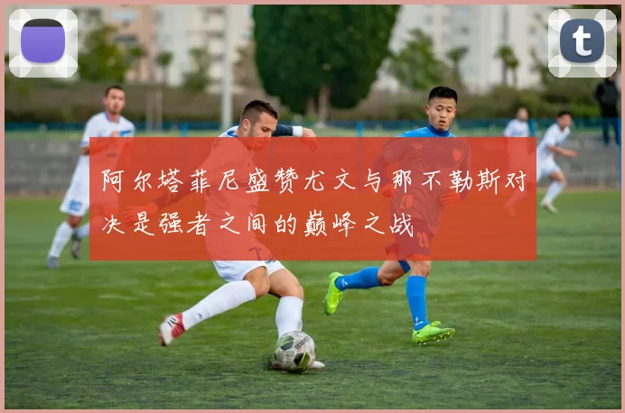 阿尔塔菲尼盛赞尤文与那不勒斯对决是强者之间的巅峰之战