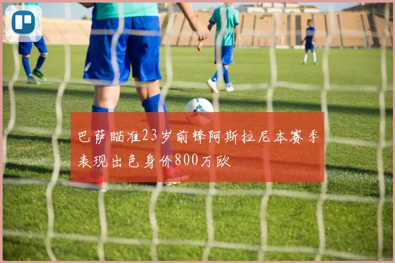巴萨瞄准23岁前锋阿斯拉尼本赛季表现出色身价800万欧