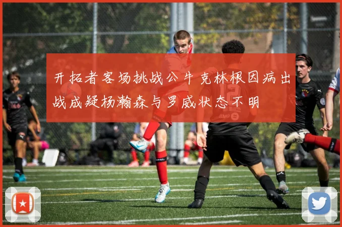 开拓者客场挑战公牛克林根因病出战成疑杨瀚森与罗威状态不明