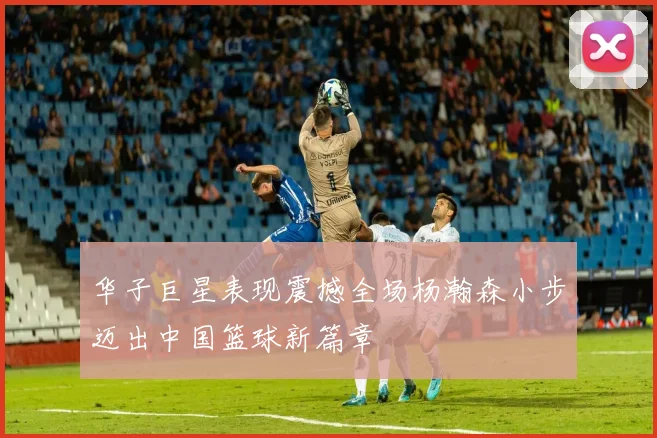 华子巨星表现震撼全场杨瀚森小步迈出中国篮球新篇章