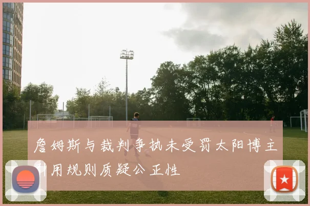 詹姆斯与裁判争执未受罚太阳博主引用规则质疑公正性