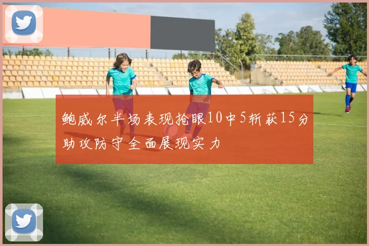 鲍威尔半场表现抢眼10中5斩获15分助攻防守全面展现实力