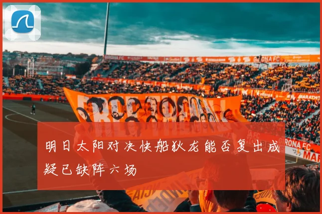 明日太阳对决快船狄龙能否复出成疑已缺阵六场