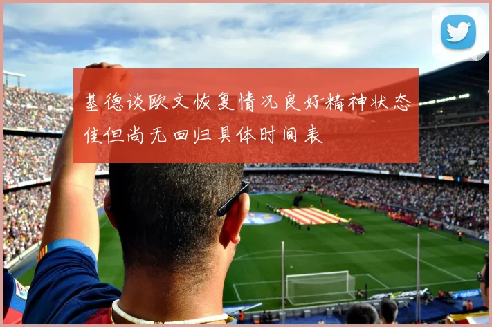 基德谈欧文恢复情况良好精神状态佳但尚无回归具体时间表