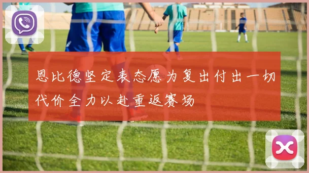 恩比德坚定表态愿为复出付出一切代价全力以赴重返赛场