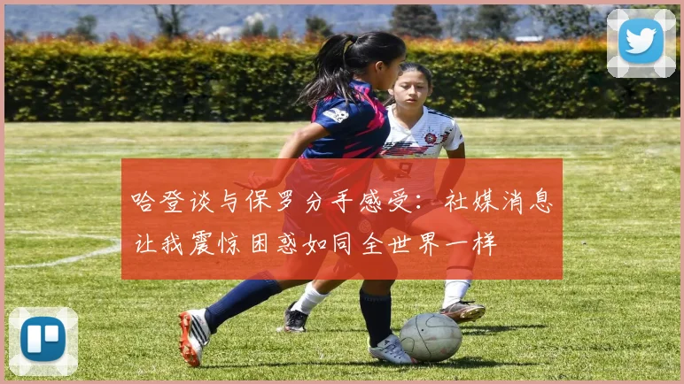 哈登谈与保罗分手感受：社媒消息让我震惊困惑如同全世界一样