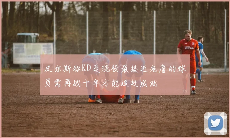 皮尔斯称KD是现役最接近老詹的球员需再战十年方能追赶成就