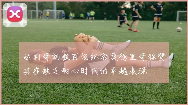 达利奇执教百场纪念莫德里奇称赞其在缺乏耐心时代的卓越表现