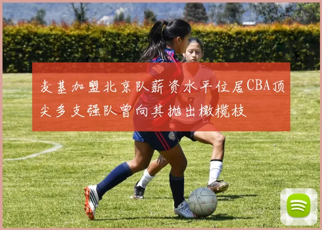 麦基加盟北京队薪资水平位居CBA顶尖多支强队曾向其抛出橄榄枝