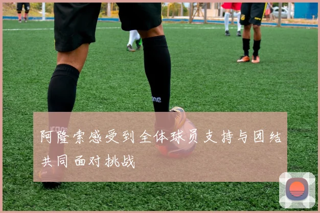 阿隆索感受到全体球员支持与团结共同面对挑战