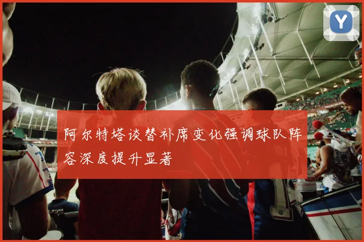 阿尔特塔谈替补席变化强调球队阵容深度提升显著